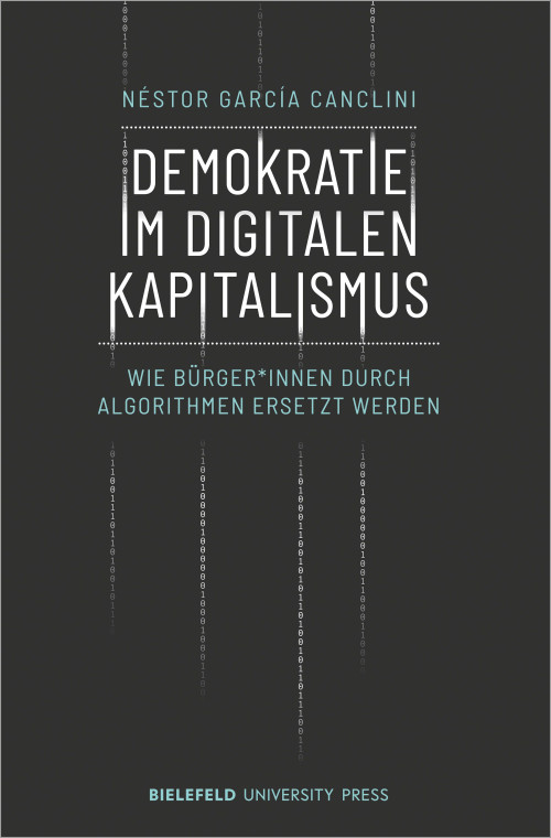 Buchcover der Publikation Demokratie im digitalen Kapitalismus: Wie Bürger*innen durch Algorithmen ersetzt werden von Néstor García Canclini. Das Cover ist in dunklem Grau gehalten und zeigt vier Spalten mit Nullen und Einsen die über die länge des Bildes laufen und sich mit einzelnen Buchstaben des Titels vermischen. Dieser steht zentral in weißen Großbuchstaben, darunter der Untertitel in kleineren türkisen Großbuchstaben. Name des Autors und Schriftzug des Verlags Bielefeld University Press befinden sich ebenfalls auf dem Cover.